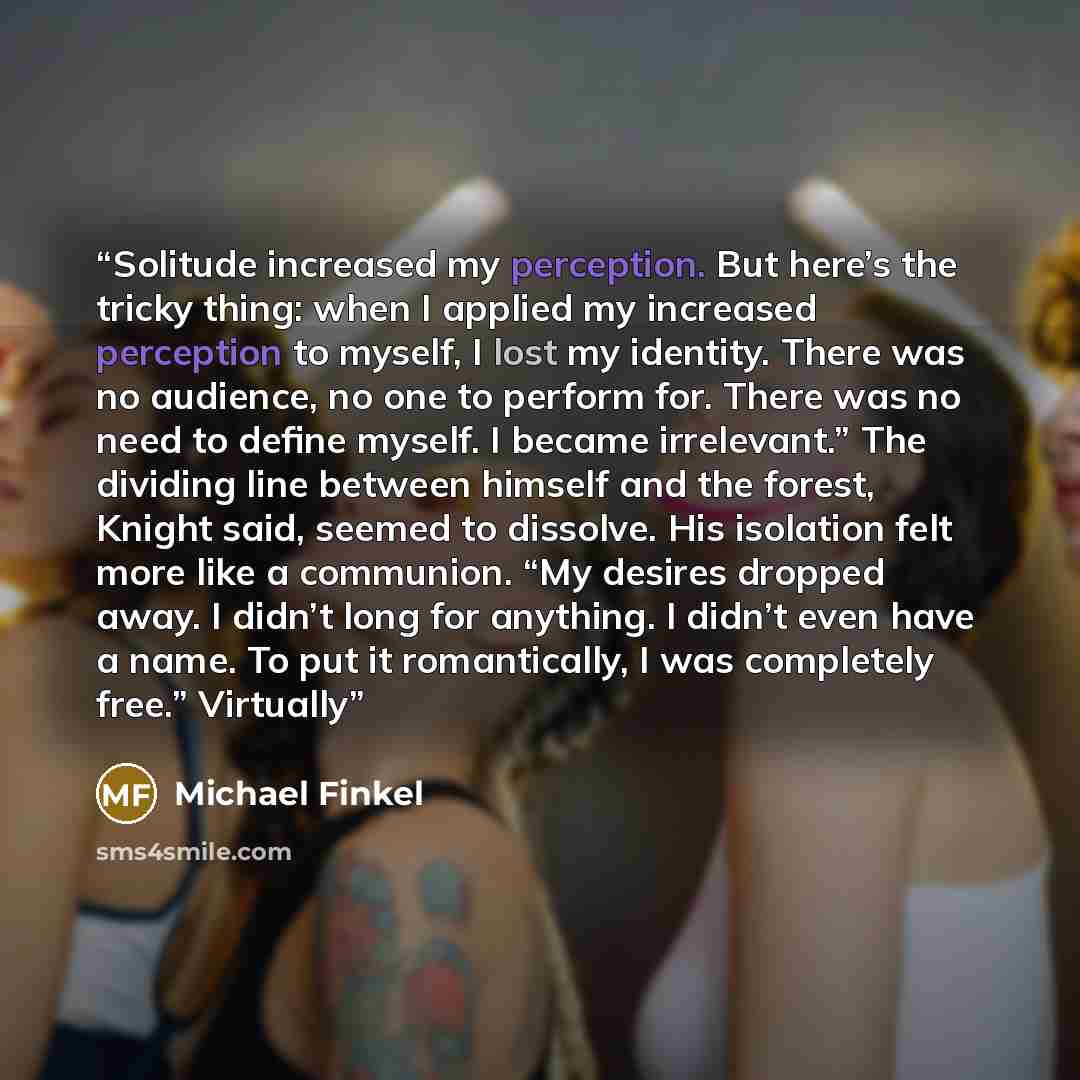 “Solitude increased my perception. But here’s the tricky thing: when I applied my increased perception to myself, I lost my identity. There was no audience, no one to perform for. There was no need to define myself. I became irrelevant.” The dividing line between himself and the forest, Knight…” quote by Michael Finkel