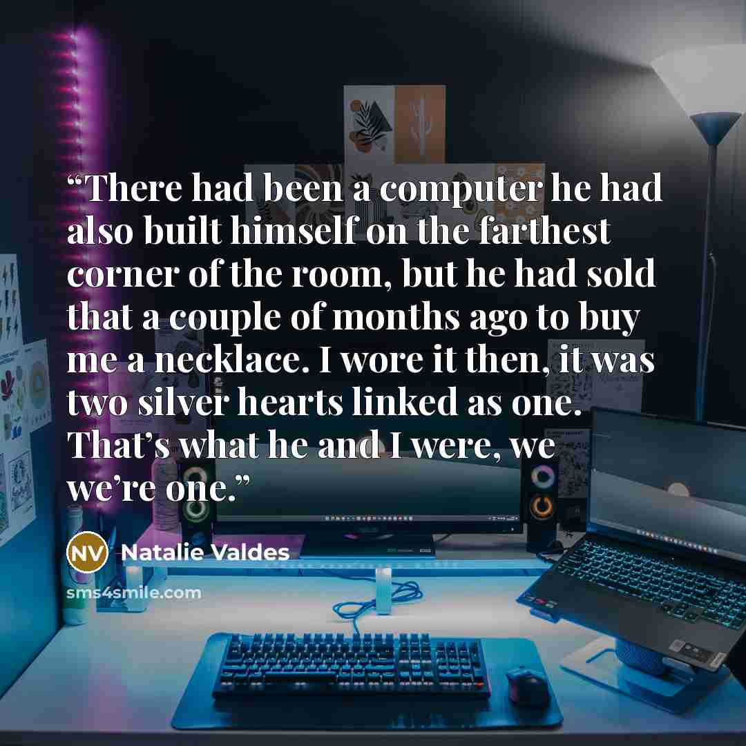 “There had been a computer he had also built himself on the farthest corner of the room, but he had sold that a couple of months ago to buy me a necklace. I wore it then, it was two silver hearts linked as one. That’s what he and I were, we we’re one.” quote by Natalie Valdes