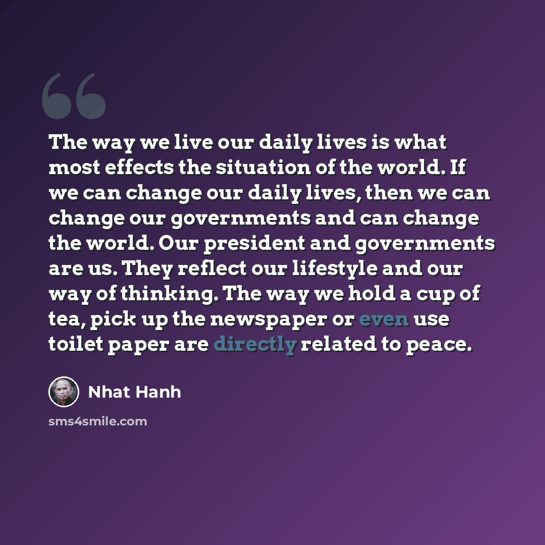 “The way we live our daily lives is what most effects the situation of the world. If we can change our daily lives, then we can change our governments and can change the world. Our president and governments are us. They reflect our lifestyle and our way of thinking. The way we hold a cup of tea…” quote by Nhat Hanh