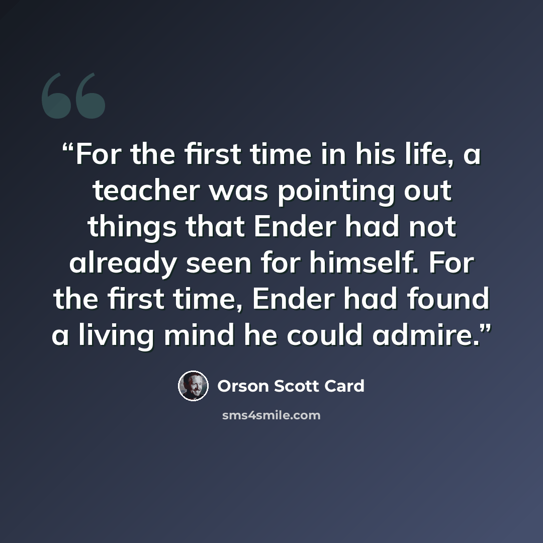 “For the first time in his life, a teacher was pointing out things that Ender had not already seen for himself. For the first time, Ender had found a living mind he could admire.” quote by Orson Scott Card