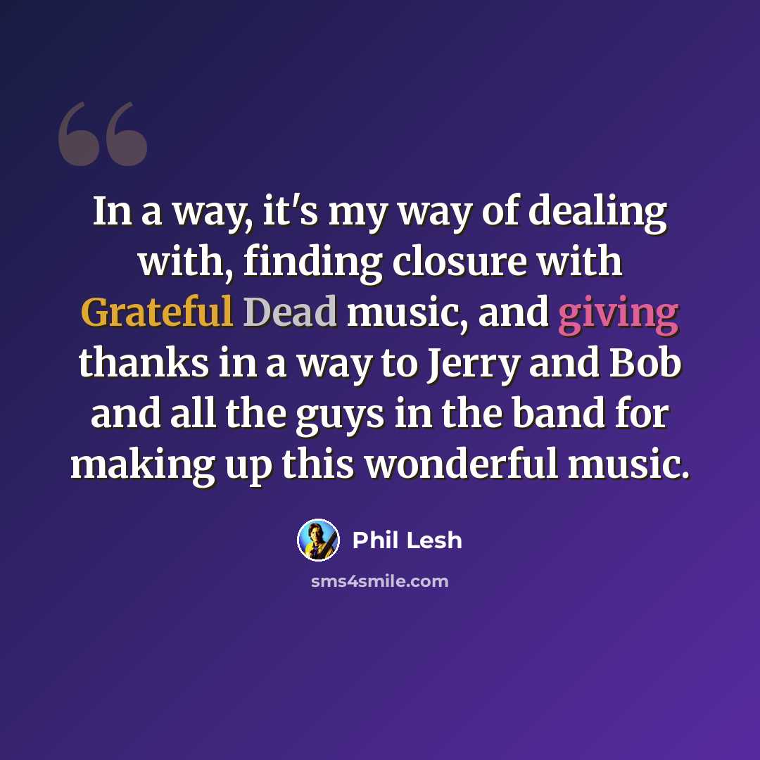 “In a way, it's my way of dealing with, finding closure with Grateful Dead music, and giving thanks in a way to Jerry and Bob and all the guys in the band for making up this wonderful music.” quote by Phil Lesh