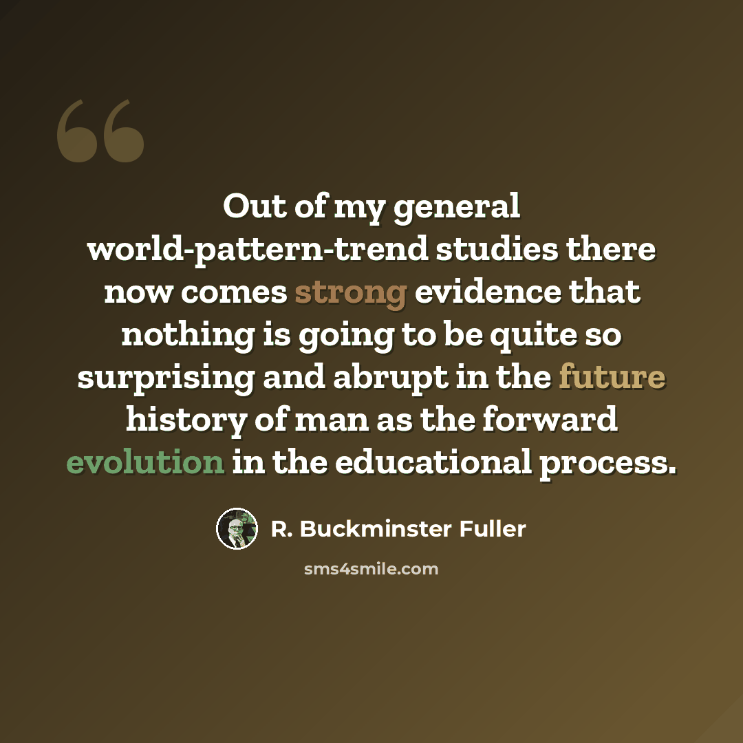 “Out of my general world-pattern-trend studies there now comes strong evidence that nothing is going to be quite so surprising and abrupt in the future history of man as the forward evolution in the educational process.” quote by R. Buckminster Fuller