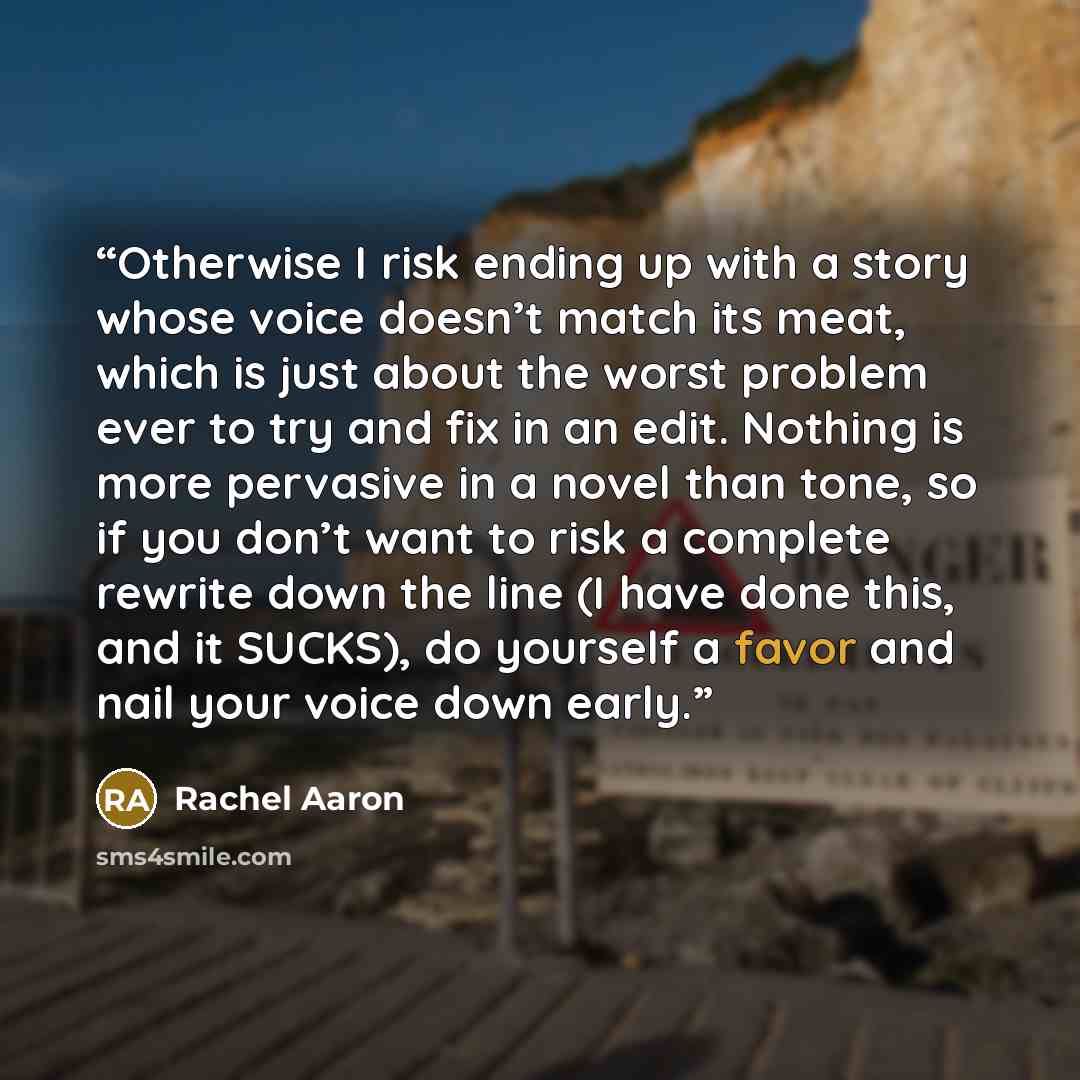 “Otherwise I risk ending up with a story whose voice doesn’t match its meat, which is just about the worst problem ever to try and fix in an edit. Nothing is more pervasive in a novel than tone, so if you don’t want to risk a complete rewrite down the line (I have done this, and it SUCKS), do…” quote by Rachel Aaron