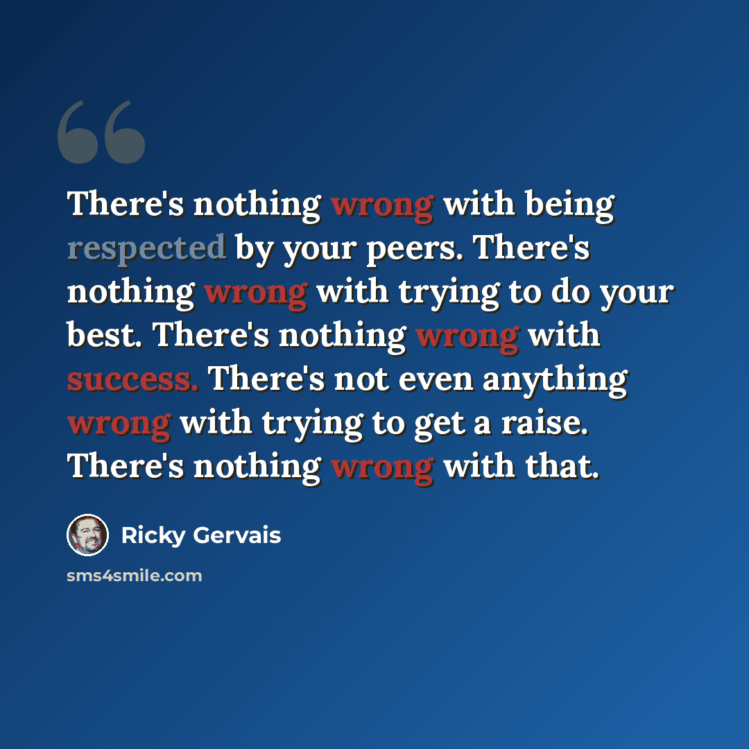 “There's nothing wrong with being respected by your peers. There's nothing wrong with trying to do your best. There's nothing wrong with success. There's not even anything wrong with trying to get a raise. There's nothing wrong with that.” quote by Ricky Gervais