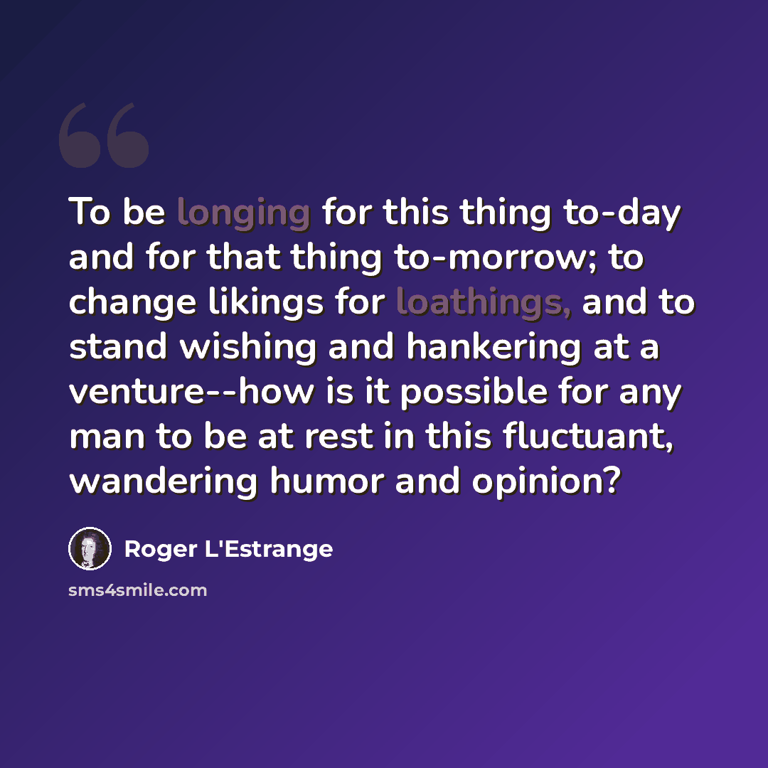 “To be longing for this thing to-day and for that thing to-morrow; to change likings for loathings, and to stand wishing and hankering at a venture--how is it possible for any man to be at rest in this fluctuant, wandering humor and opinion?” quote by Roger L'Estrange