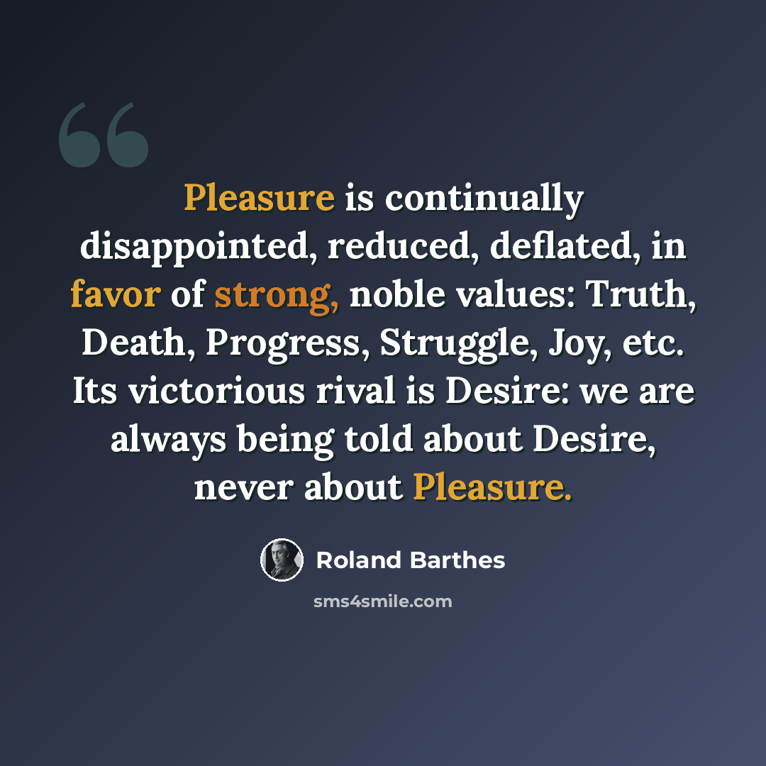 “Pleasure is continually disappointed, reduced, deflated, in favor of strong, noble values: Truth, Death, Progress, Struggle, Joy, etc. Its victorious rival is Desire: we are always being told about Desire, never about Pleasure.” quote by Roland Barthes