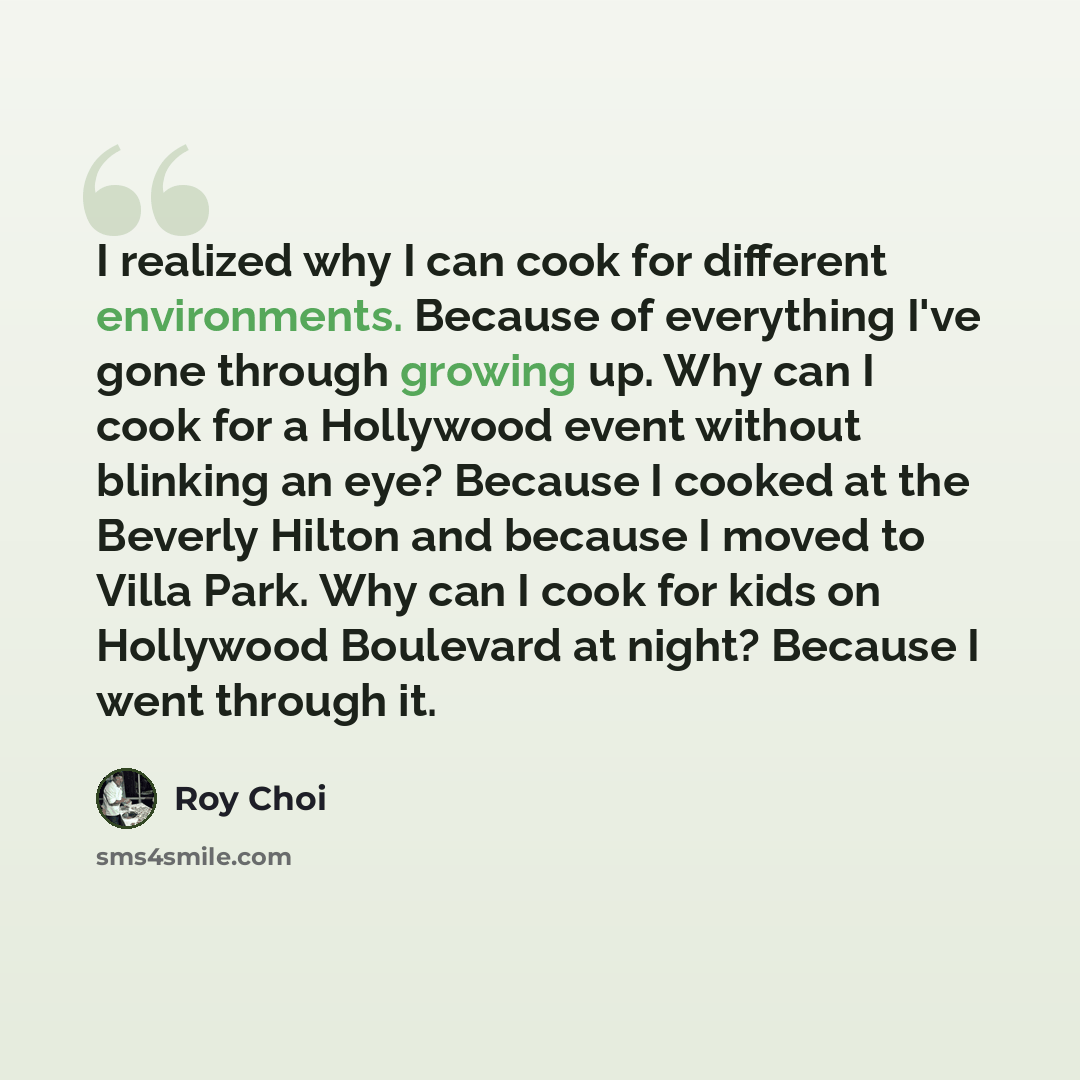 “I realized why I can cook for different environments. Because of everything I've gone through growing up. Why can I cook for a Hollywood event without blinking an eye? Because I cooked at the Beverly Hilton and because I moved to Villa Park. Why can I cook for kids on Hollywood Boulevard at night?…” quote by Roy Choi