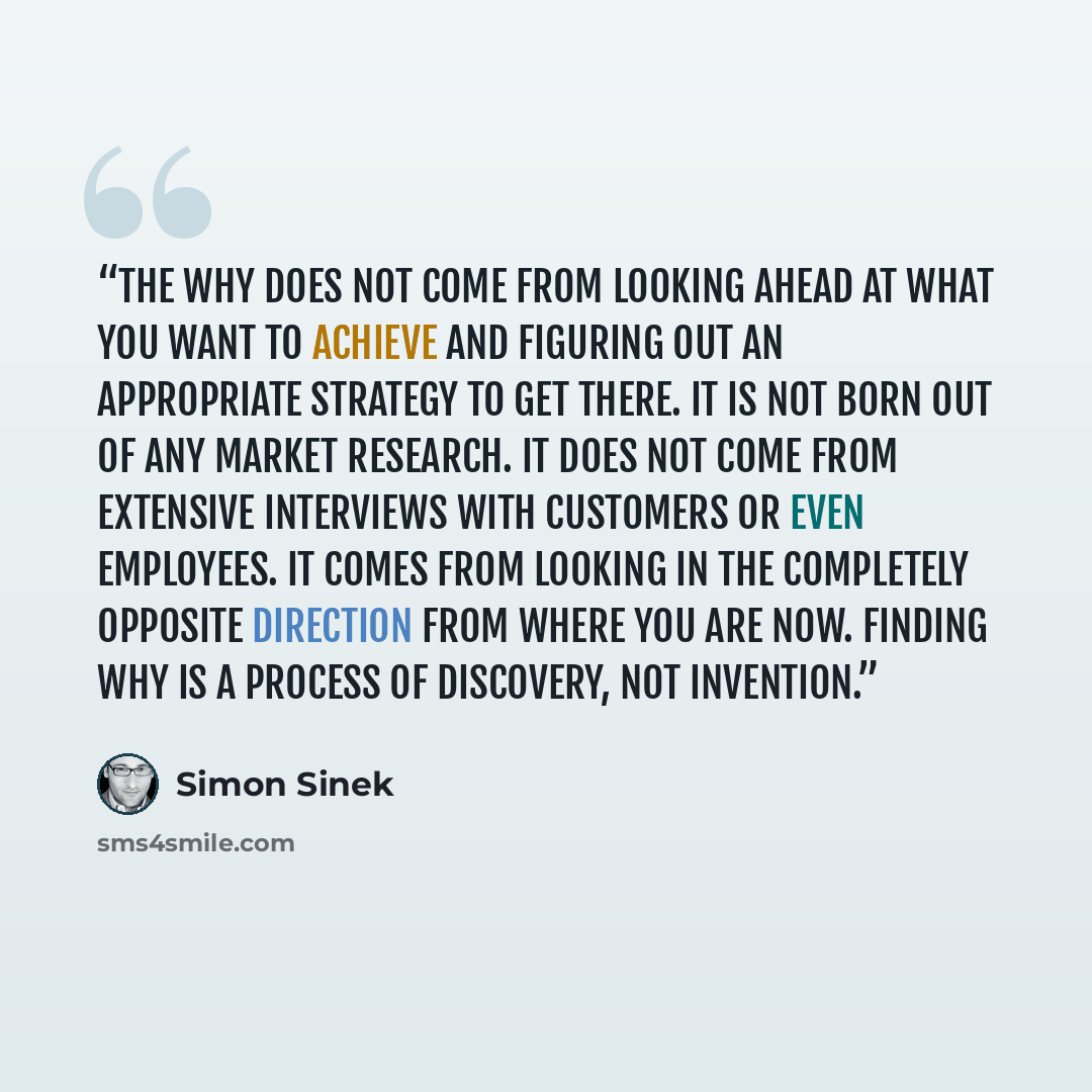 “The WHY does not come from looking ahead at what you want to achieve and figuring out an appropriate strategy to get there. It is not born out of any market research. It does not come from extensive interviews with customers or even employees. It comes from looking in the completely opposite…” quote by Simon Sinek