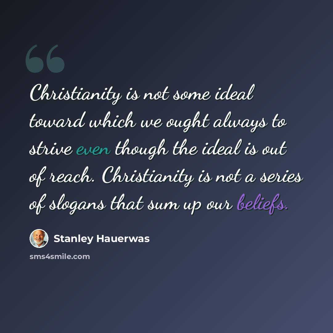 “Christianity is not some ideal toward which we ought always to strive even though the ideal is out of reach. Christianity is not a series of slogans that sum up our beliefs.” quote by Stanley Hauerwas