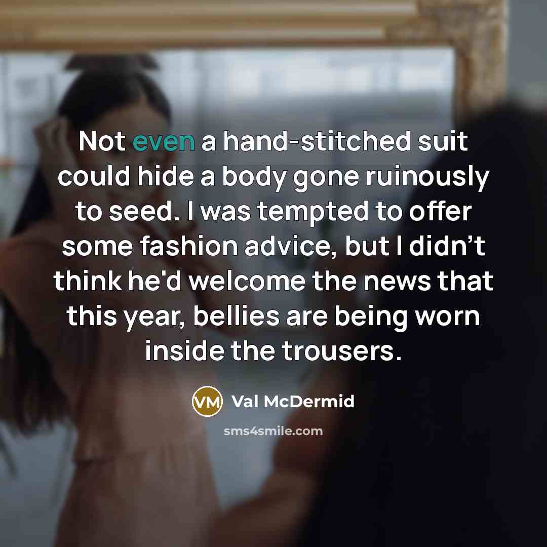 “Not even a hand-stitched suit could hide a body gone ruinously to seed. I was tempted to offer some fashion advice, but I didn't think he'd welcome the news that this year, bellies are being worn inside the trousers.” quote by Val McDermid