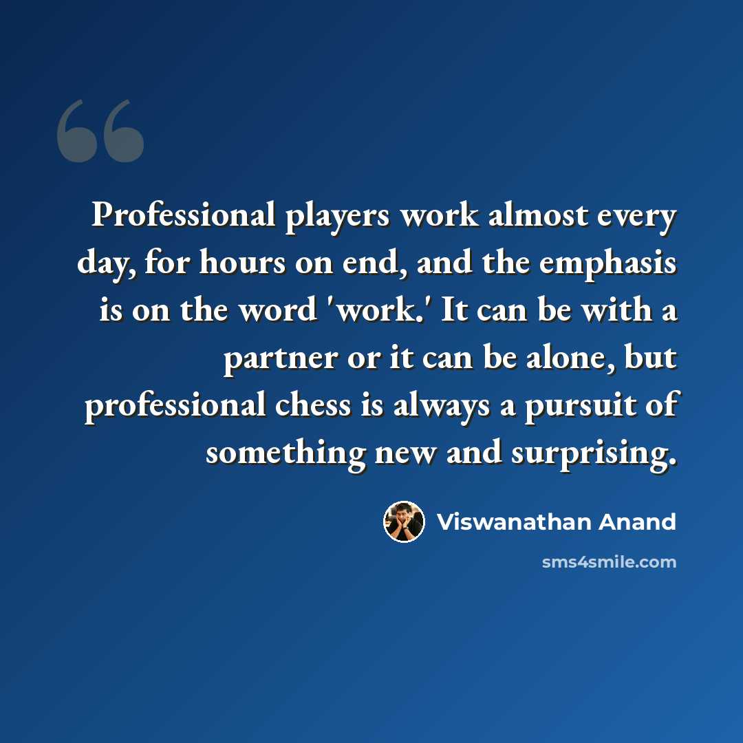 “Professional players work almost every day, for hours on end, and the emphasis is on the word 'work.' It can be with a partner or it can be alone, but professional chess is always a pursuit of something new and surprising.” quote by Viswanathan Anand