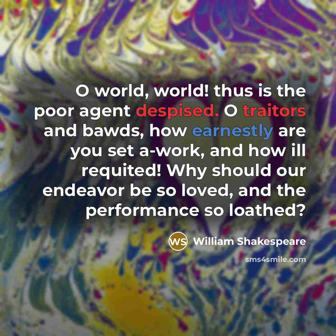 “O world, world! thus is the poor agent despised. O traitors and bawds, how earnestly are you set a-work, and how ill requited! Why should our endeavor be so loved, and the performance so loathed?” quote by William Shakespeare