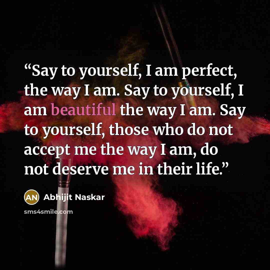 “Say to yourself, I am perfect, the way I am. Say to yourself, I am beautiful the way I am. Say to yourself, those who do not accept me the way I am, do not deserve me in their life.” quote by Abhijit Naskar