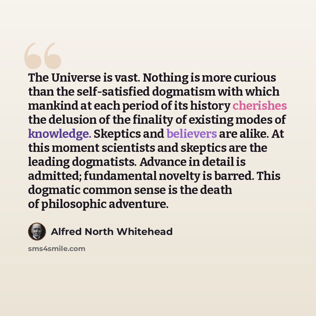 “The Universe is vast. Nothing is more curious than the self-satisfied dogmatism with which mankind at each period of its history cherishes the delusion of the finality of existing modes of knowledge. Skeptics and believers are alike. At this moment scientists and skeptics are the leading…” quote by Alfred North Whitehead