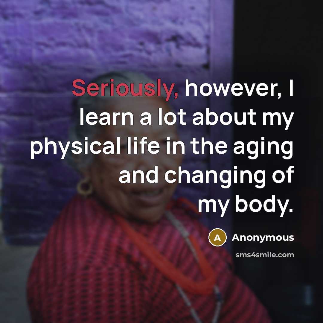 “Seriously, however, I learn a lot about my physical life in the aging and changing of my body.” quote by Anonymous