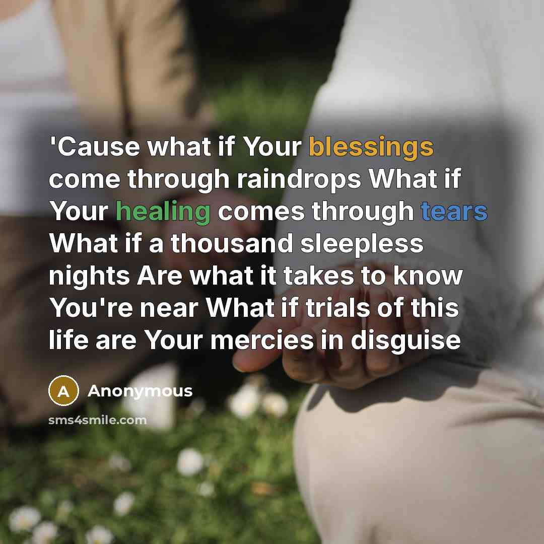 “'Cause what if Your blessings come through raindrops What if Your healing comes through tears What if a thousand sleepless nights Are what it takes to know You're near What if trials of this life are Your mercies in disguise” quote by Anonymous