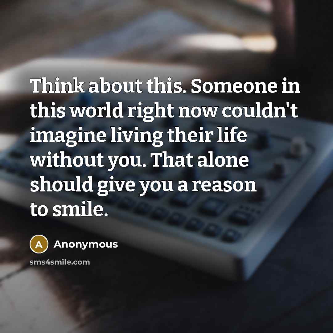 “Think about this. Someone in this world right now couldn't imagine living their life without you. That alone should give you a reason to smile.” quote by Anonymous