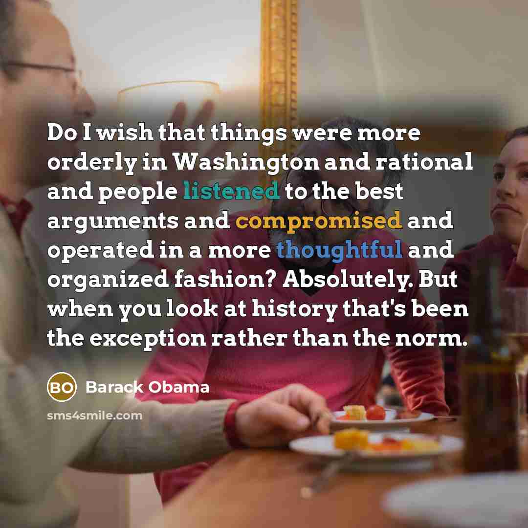 “Do I wish that things were more orderly in Washington and rational and people listened to the best arguments and compromised and operated in a more thoughtful and organized fashion? Absolutely. But when you look at history that's been the exception rather than the norm.” quote by Barack Obama