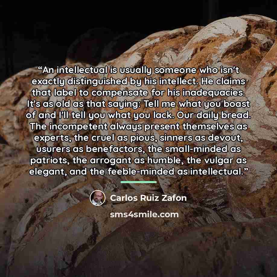 “An intellectual is usually someone who isn't exactly distinguished by his intellect. He claims that label to compensate for his inadequacies. It's as old as that saying: Tell me what you boast of and I'll tell you what you lack. Our daily bread. The incompetent always present themselves as…” quote by Carlos Ruiz Zafón