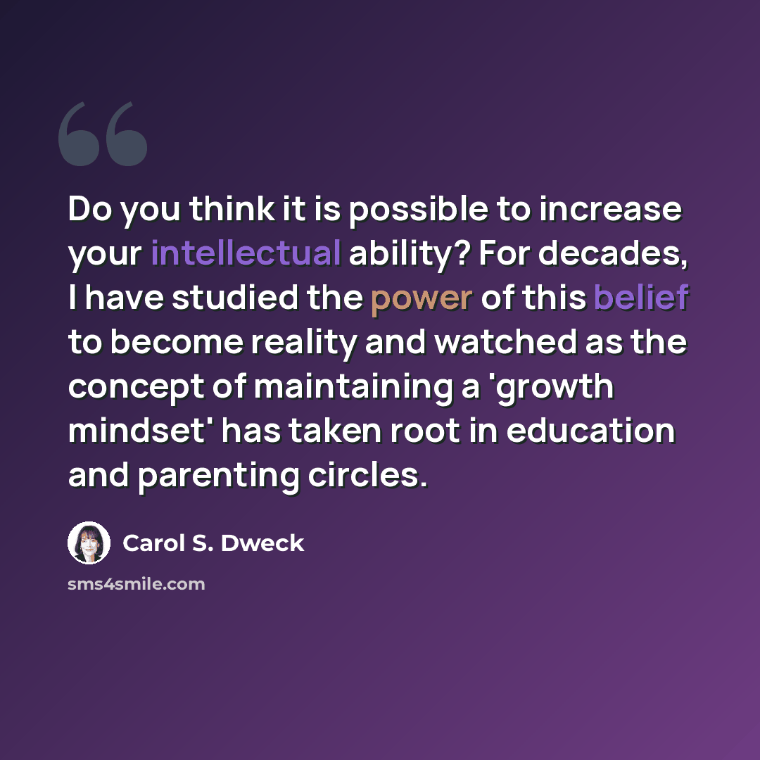 “Do you think it is possible to increase your intellectual ability? For decades, I have studied the power of this belief to become reality and watched as the concept of maintaining a 'growth mindset' has taken root in education and parenting circles.” quote by Carol S. Dweck