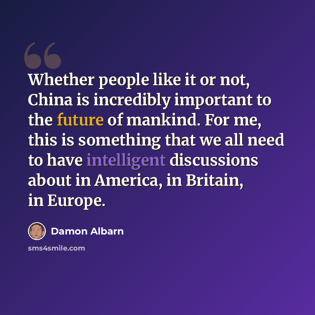 “Whether people like it or not, China is incredibly important to the future of mankind. For me, this is something that we all need to have intelligent discussions about in America, in Britain, in Europe.” quote by Damon Albarn