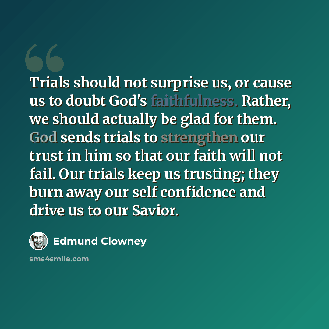 “Trials should not surprise us, or cause us to doubt God's faithfulness. Rather, we should actually be glad for them. God sends trials to strengthen our trust in him so that our faith will not fail. Our trials keep us trusting; they burn away our self confidence and drive us to our Savior.” quote by Edmund Clowney