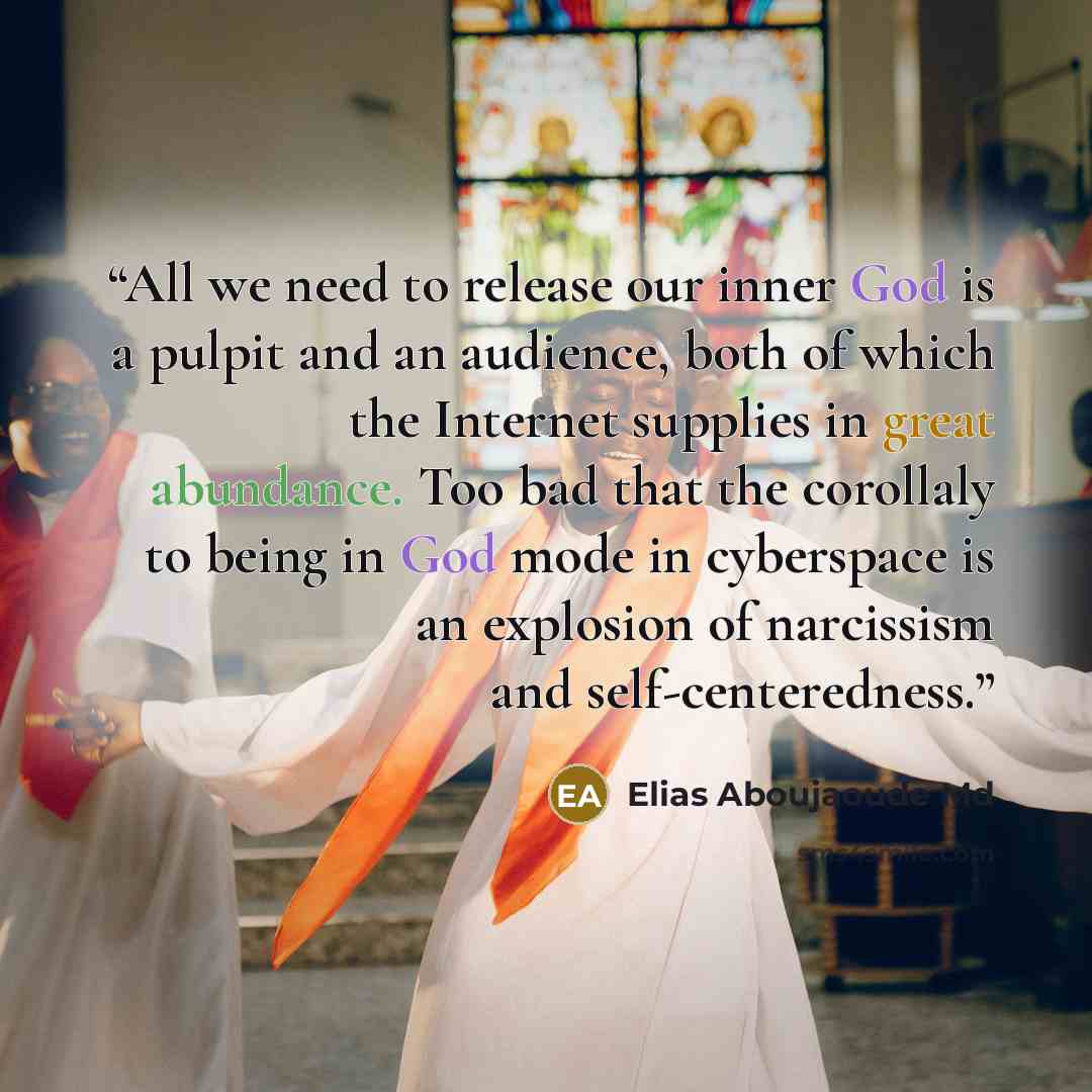“All we need to release our inner God is a pulpit and an audience, both of which the Internet supplies in great abundance. Too bad that the corollaly to being in God mode in cyberspace is an explosion of narcissism and self-centeredness.” quote by Elias Aboujaoude Md