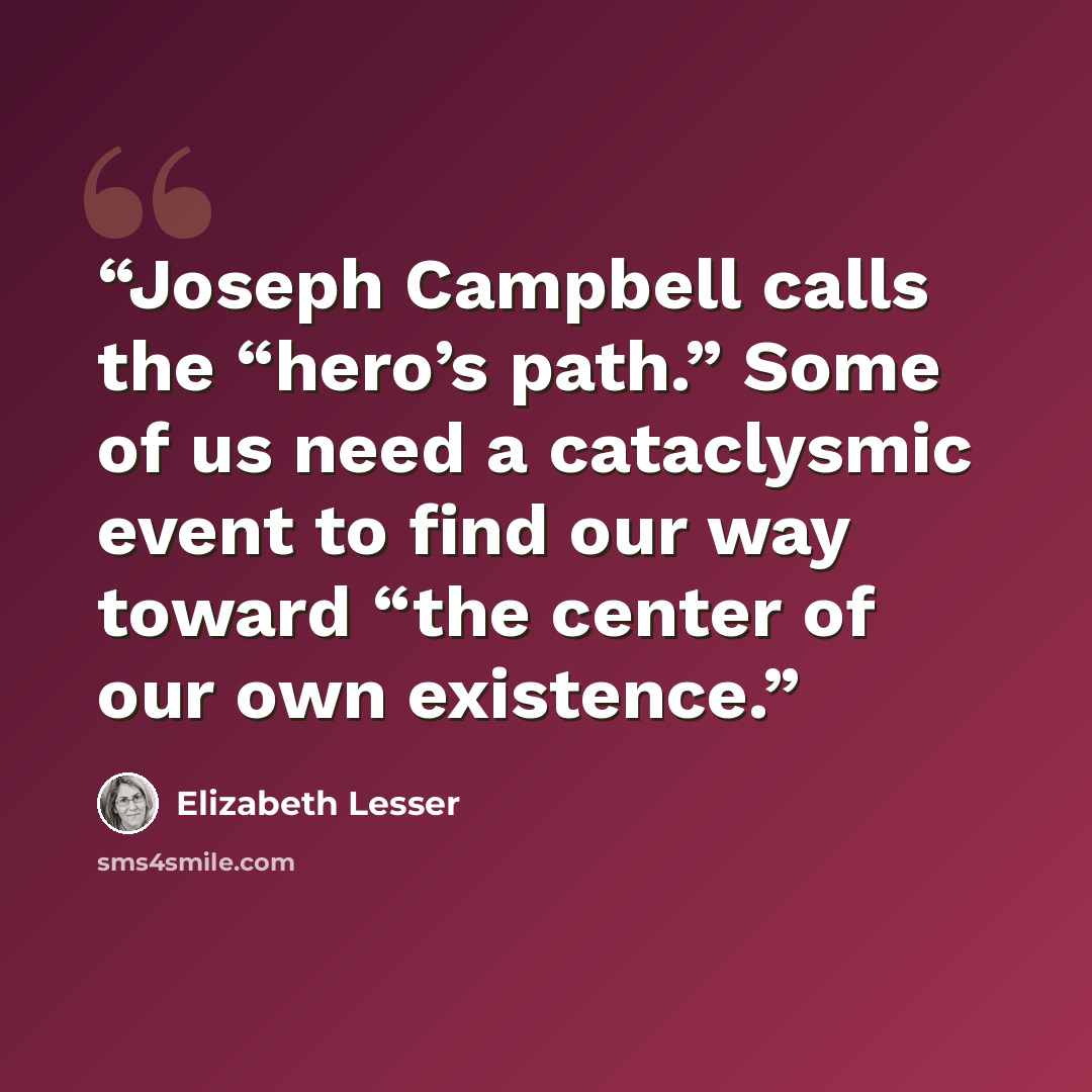 “Joseph Campbell calls the “hero’s path.” Some of us need a cataclysmic event to find our way toward “the center of our own existence.” quote by Elizabeth Lesser