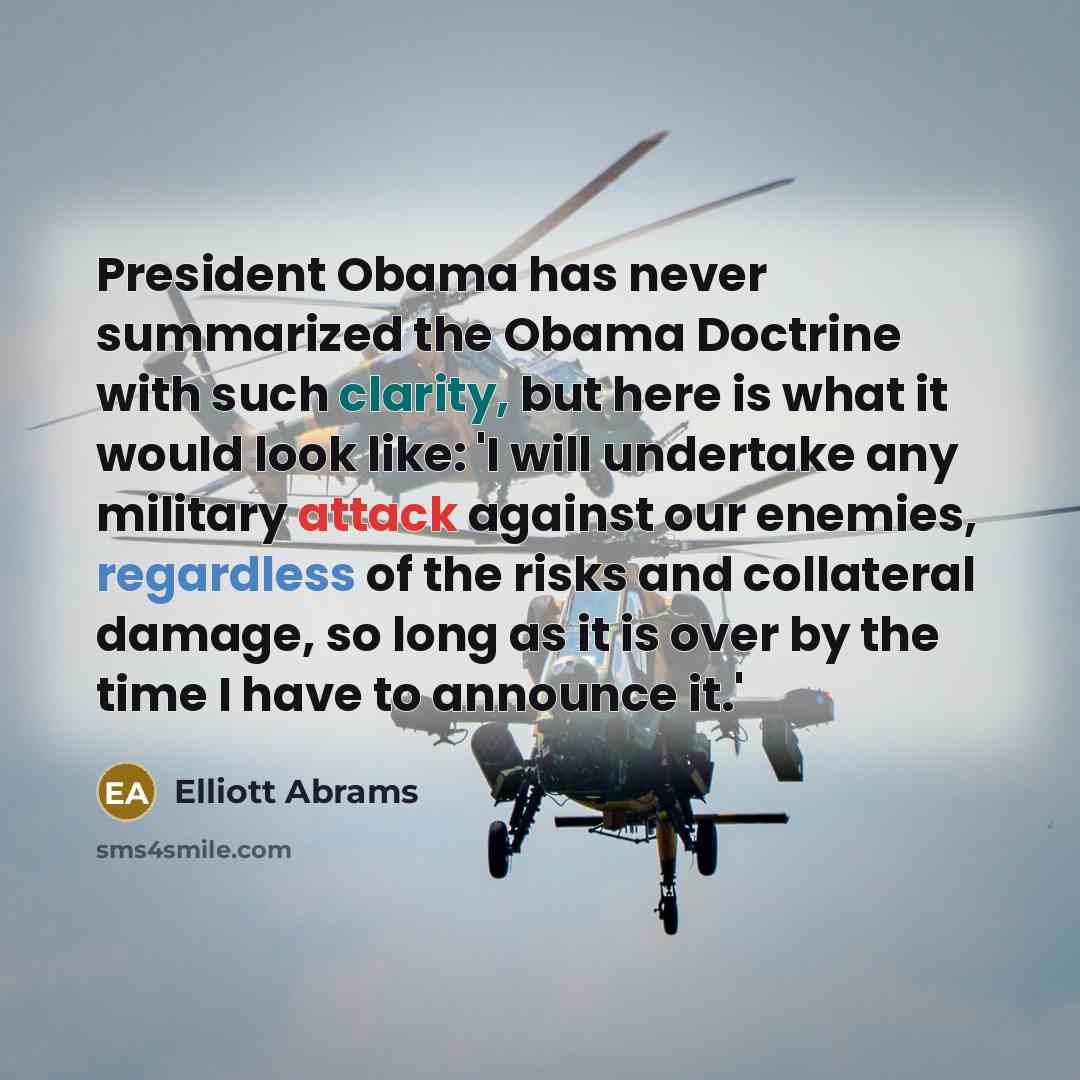 “President Obama has never summarized the Obama Doctrine with such clarity, but here is what it would look like: 'I will undertake any military attack against our enemies, regardless of the risks and collateral damage, so long as it is over by the time I have to announce it.'” quote by Elliott Abrams