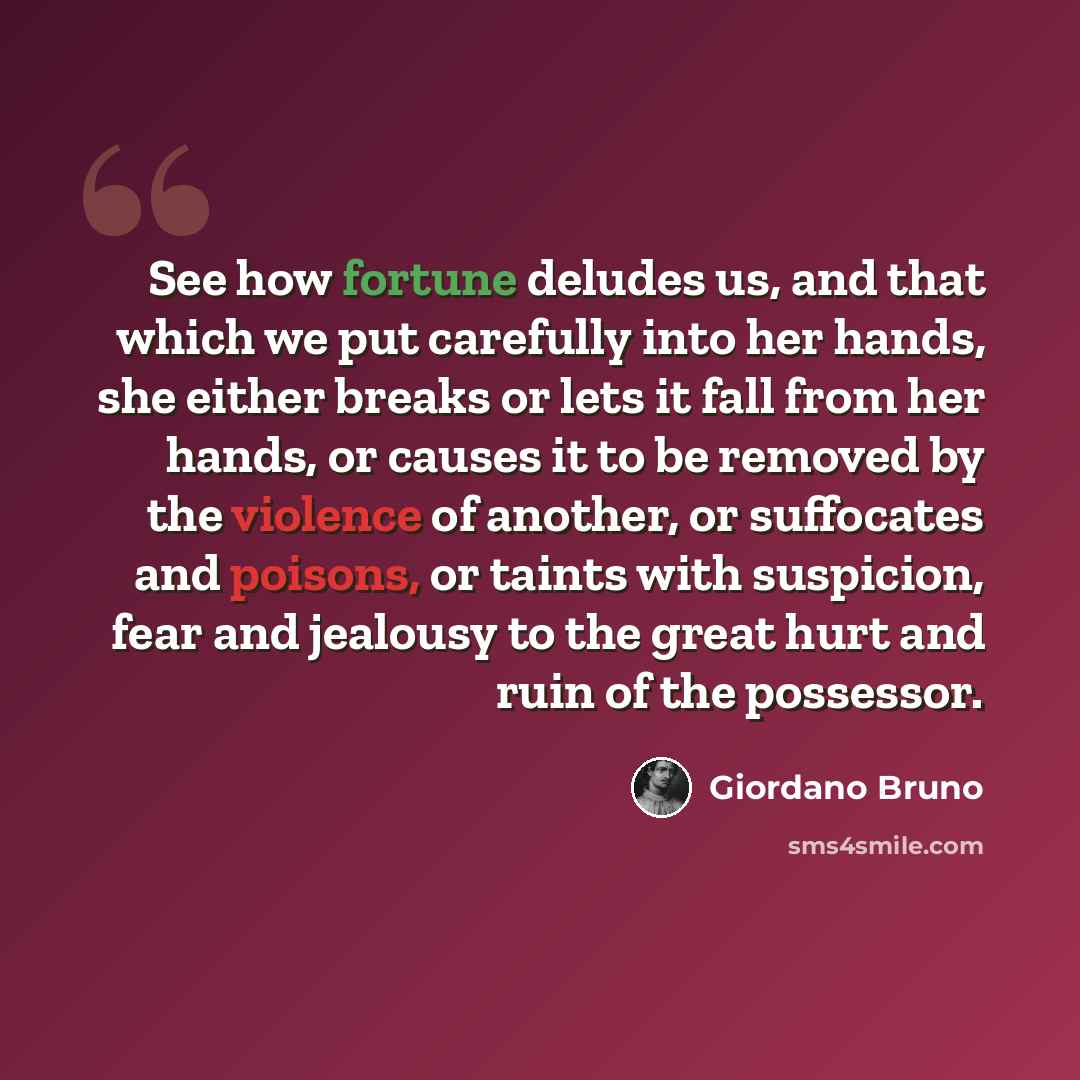 “See how fortune deludes us, and that which we put carefully into her hands, she either breaks or lets it fall from her hands, or causes it to be removed by the violence of another, or suffocates and poisons, or taints with suspicion, fear and jealousy to the great hurt and ruin of the possessor.” quote by Giordano Bruno