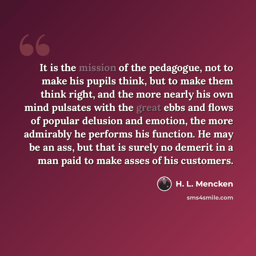 “It is the mission of the pedagogue, not to make his pupils think, but to make them think right, and the more nearly his own mind pulsates with the great ebbs and flows of popular delusion and emotion, the more admirably he performs his function. He may be an ass, but that is surely no demerit in a…” quote by H. L. Mencken