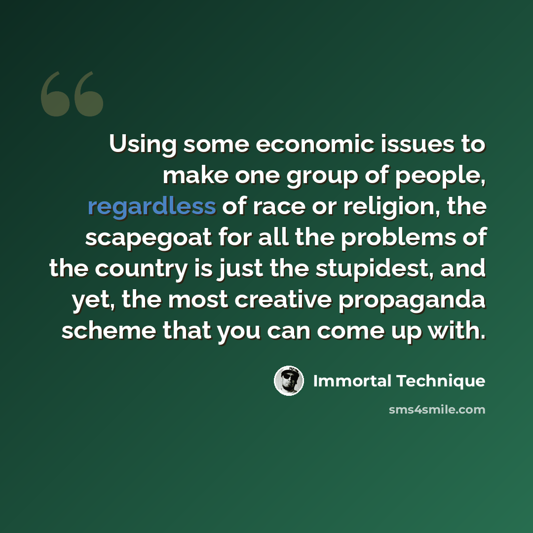 “Using some economic issues to make one group of people, regardless of race or religion, the scapegoat for all the problems of the country is just the stupidest, and yet, the most creative propaganda scheme that you can come up with.” quote by Immortal Technique