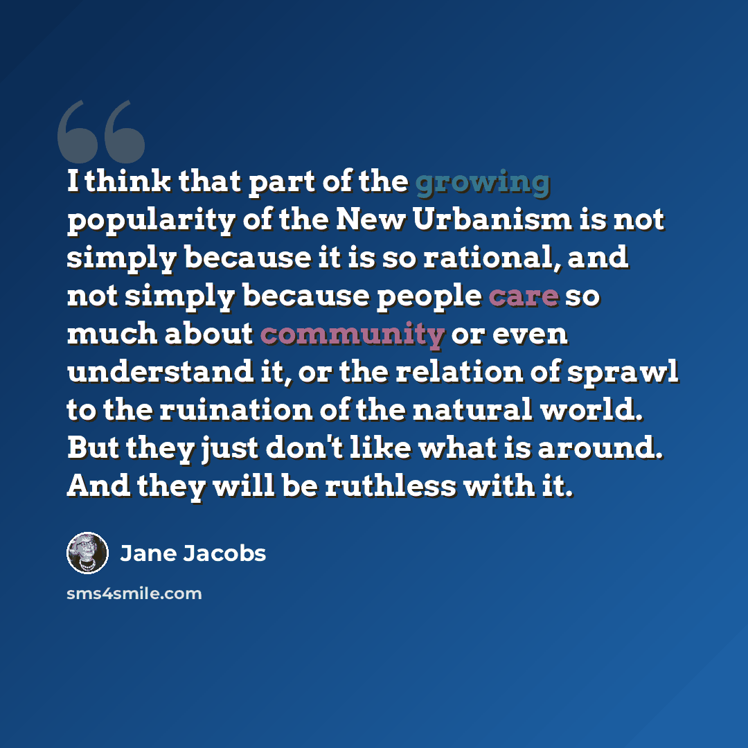 “I think that part of the growing popularity of the New Urbanism is not simply because it is so rational, and not simply because people care so much about community or even understand it, or the relation of sprawl to the ruination of the natural world. But they just don't like what is around. And…” quote by Jane Jacobs