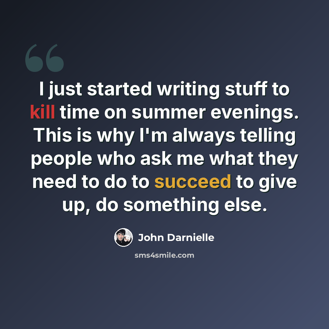 “I just started writing stuff to kill time on summer evenings. This is why I'm always telling people who ask me what they need to do to succeed to give up, do something else.” quote by John Darnielle