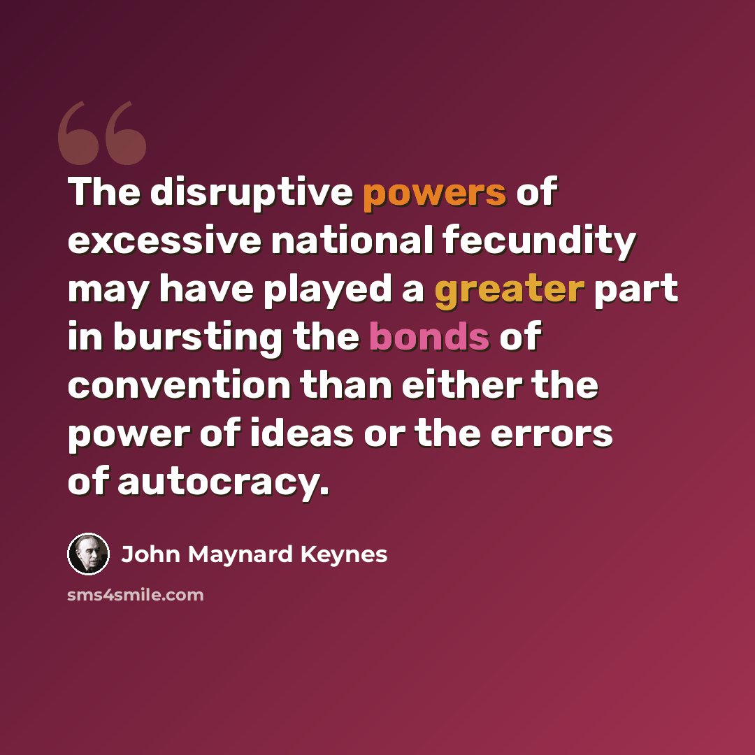 “The disruptive powers of excessive national fecundity may have played a greater part in bursting the bonds of convention than either the power of ideas or the errors of autocracy.” quote by John Maynard Keynes