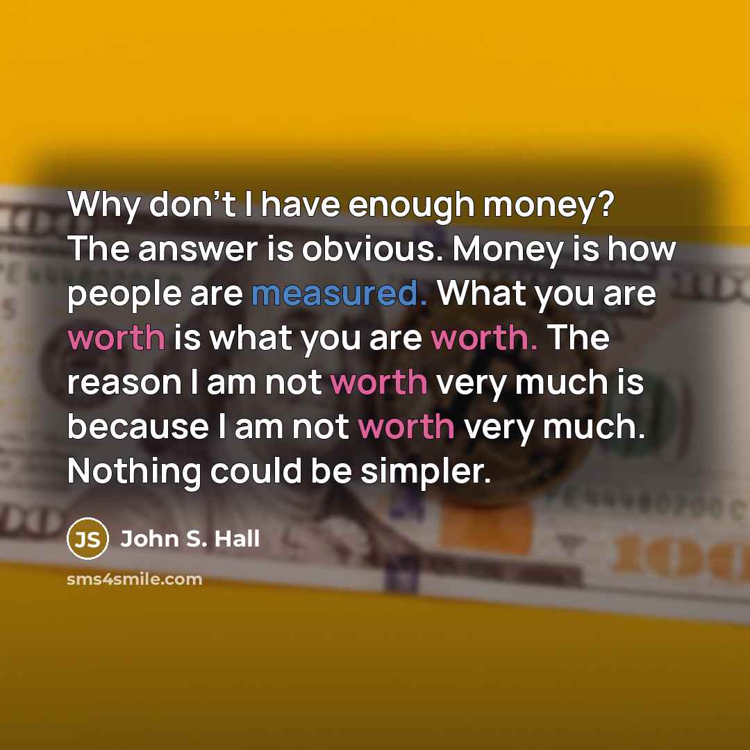 “Why don't I have enough money? The answer is obvious. Money is how people are measured. What you are worth is what you are worth. The reason I am not worth very much is because I am not worth very much. Nothing could be simpler.” quote by John S. Hall