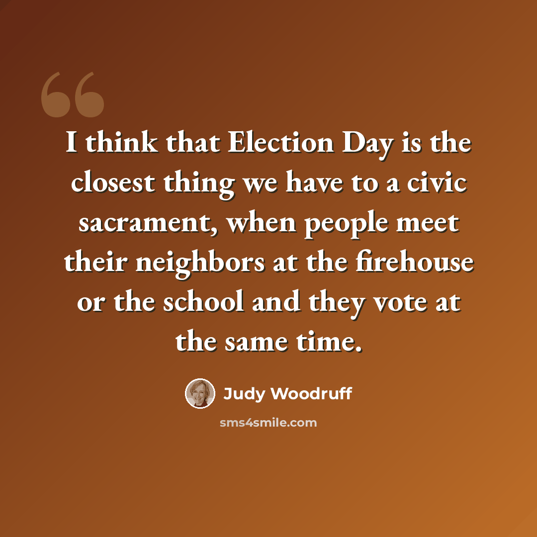 “I think that Election Day is the closest thing we have to a civic sacrament, when people meet their neighbors at the firehouse or the school and they vote at the same time.” quote by Judy Woodruff