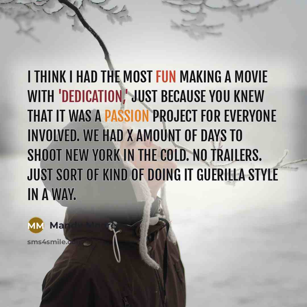 “I think I had the most fun making a movie with 'Dedication,' just because you knew that it was a passion project for everyone involved. We had X amount of days to shoot New York in the cold. No trailers. Just sort of kind of doing it guerilla style in a way.” quote by Mandy Moore