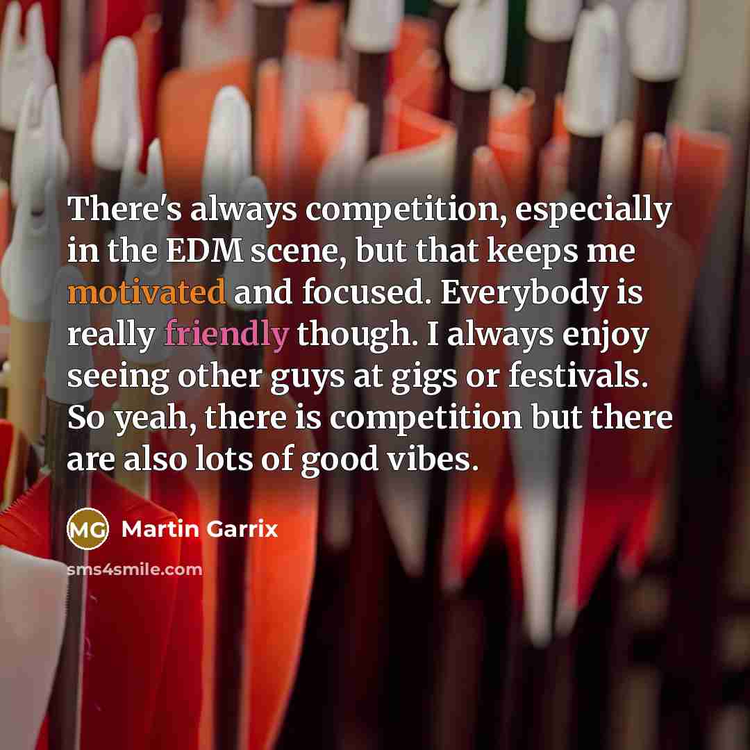 “There's always competition, especially in the EDM scene, but that keeps me motivated and focused. Everybody is really friendly though. I always enjoy seeing other guys at gigs or festivals. So yeah, there is competition but there are also lots of good vibes.” quote by Martin Garrix