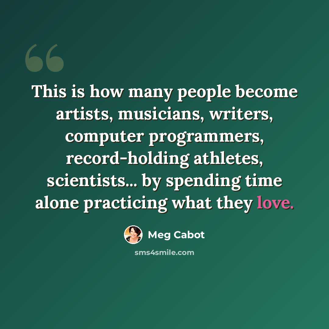 “This is how many people become artists, musicians, writers, computer programmers, record-holding athletes, scientists... by spending time alone practicing what they love.” quote by Meg Cabot