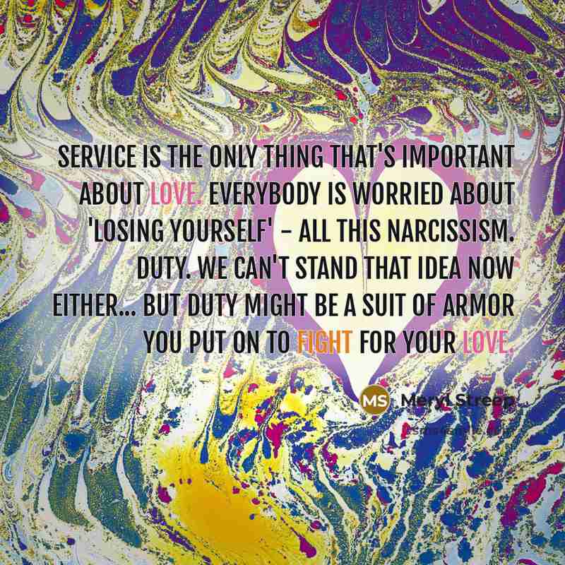 “Service is the only thing that's important about love. Everybody is worried about 'losing yourself' - all this narcissism. Duty. We can't stand that idea now either... But duty might be a suit of armor you put on to fight for your love.” quote by Meryl Streep