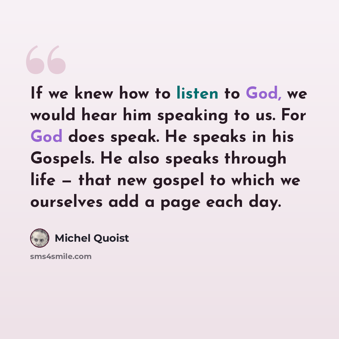 “If we knew how to listen to God, we would hear him speaking to us. For God does speak. He speaks in his Gospels. He also speaks through life — that new gospel to which we ourselves add a page each day.” quote by Michel Quoist