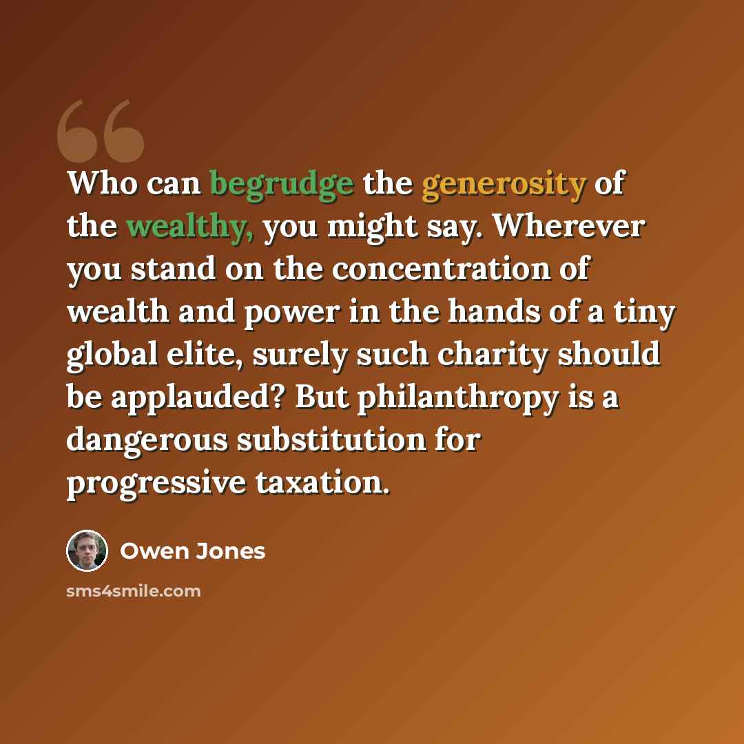 “Who can begrudge the generosity of the wealthy, you might say. Wherever you stand on the concentration of wealth and power in the hands of a tiny global elite, surely such charity should be applauded? But philanthropy is a dangerous substitution for progressive taxation.” quote by Owen Jones
