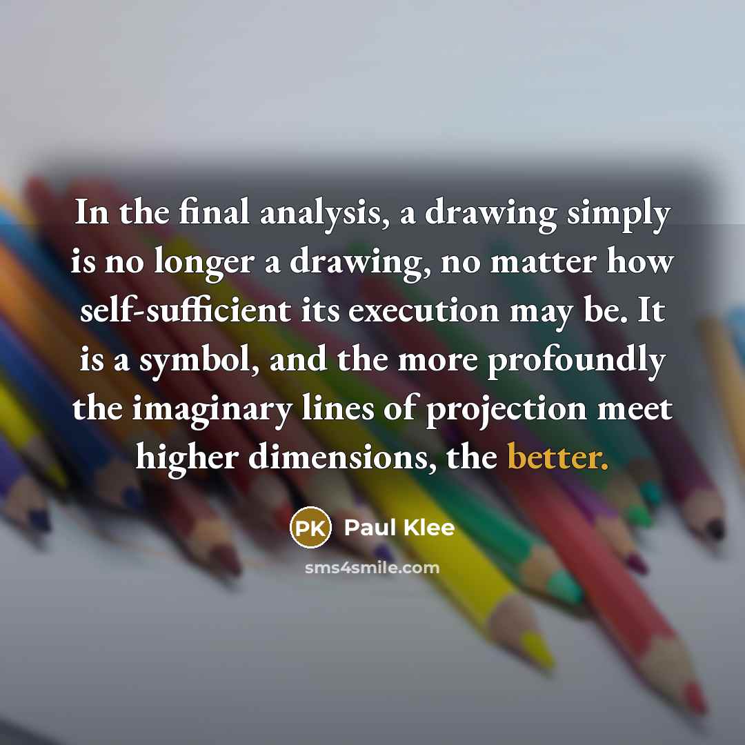 “In the final analysis, a drawing simply is no longer a drawing, no matter how self-sufficient its execution may be. It is a symbol, and the more profoundly the imaginary lines of projection meet higher dimensions, the better.” quote by Paul Klee