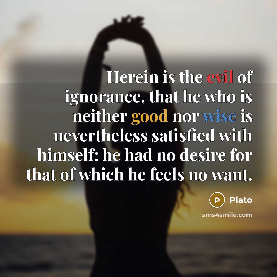 “Herein is the evil of ignorance, that he who is neither good nor wise is nevertheless satisfied with himself: he had no desire for that of which he feels no want.” quote by Plato