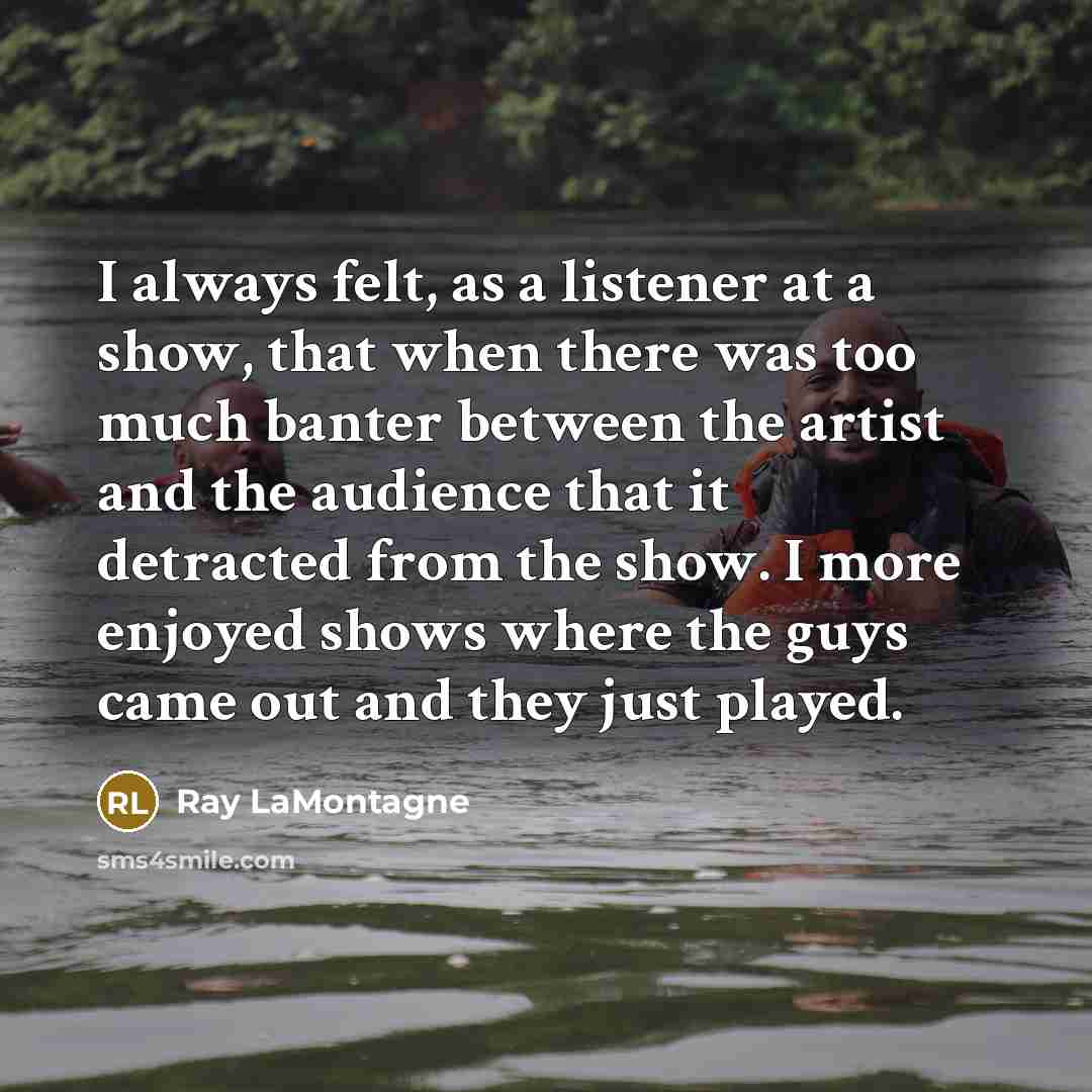 “I always felt, as a listener at a show, that when there was too much banter between the artist and the audience that it detracted from the show. I more enjoyed shows where the guys came out and they just played.” quote by Ray LaMontagne