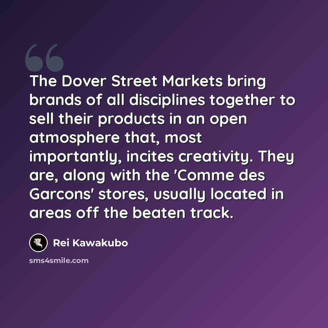 “The Dover Street Markets bring brands of all disciplines together to sell their products in an open atmosphere that, most importantly, incites creativity. They are, along with the 'Comme des Garcons' stores, usually located in areas off the beaten track.” quote by Rei Kawakubo
