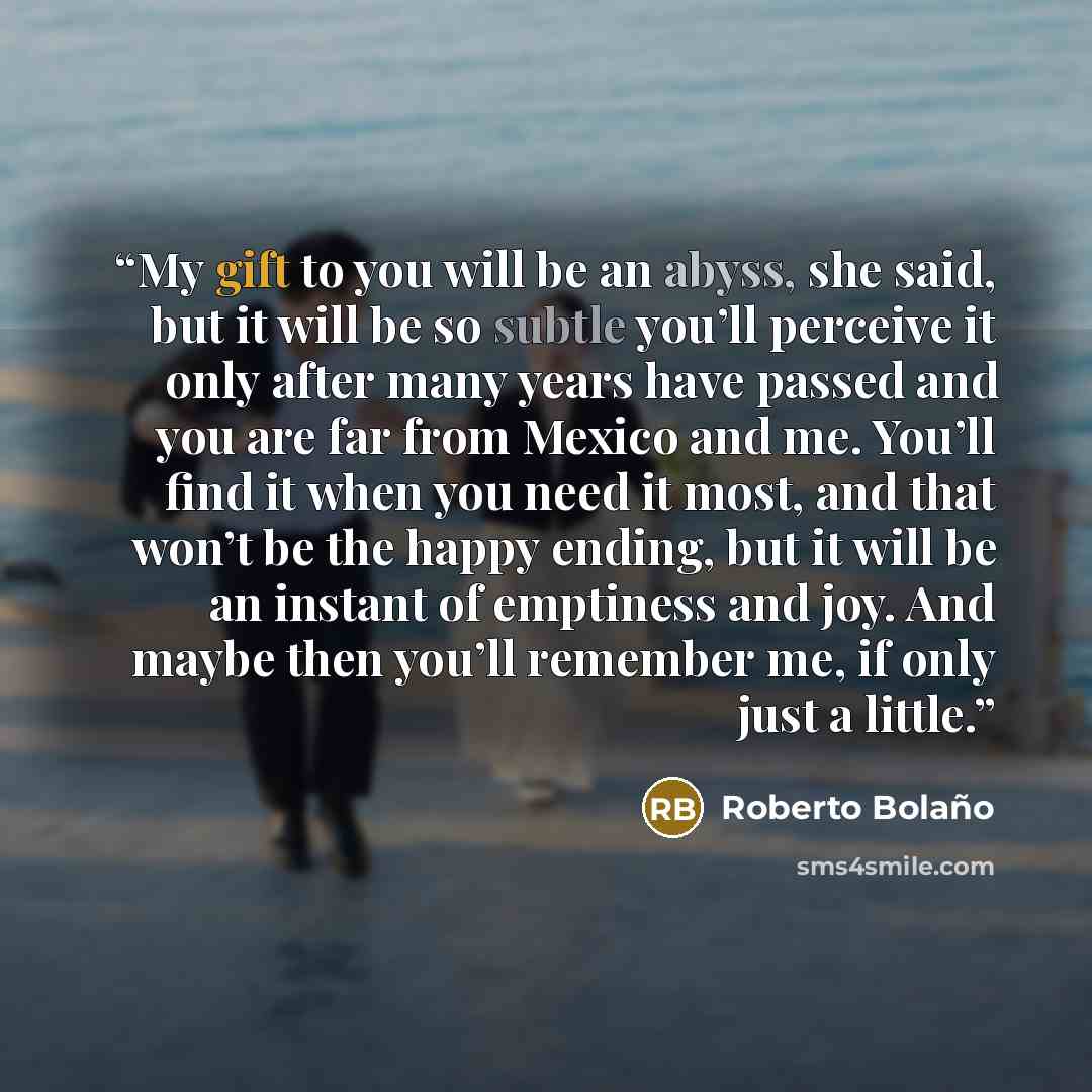 “My gift to you will be an abyss, she said, but it will be so subtle you’ll perceive it only after many years have passed and you are far from Mexico and me. You’ll find it when you need it most, and that won’t be the happy ending, but it will be an instant of emptiness and joy. And maybe then…” quote by Roberto Bolaño