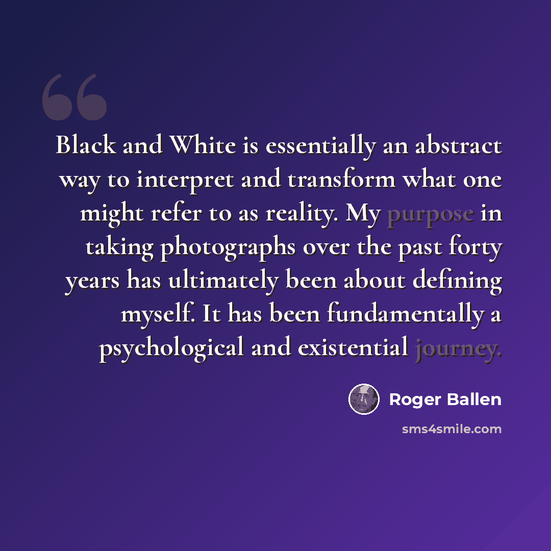 “Black and White is essentially an abstract way to interpret and transform what one might refer to as reality. My purpose in taking photographs over the past forty years has ultimately been about defining myself. It has been fundamentally a psychological and existential journey.” quote by Roger Ballen