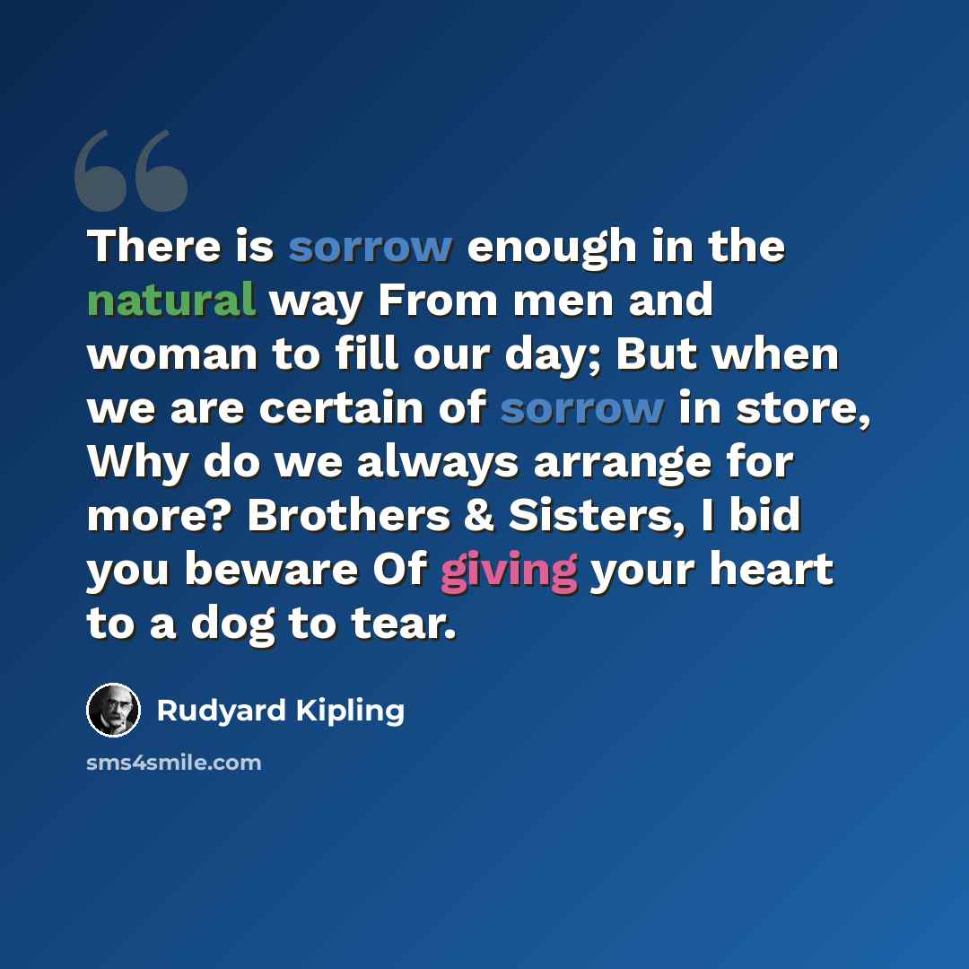 “There is sorrow enough in the natural way From men and woman to fill our day; But when we are certain of sorrow in store, Why do we always arrange for more? Brothers & Sisters, I bid you beware Of giving your heart to a dog to tear.” quote by Rudyard Kipling
